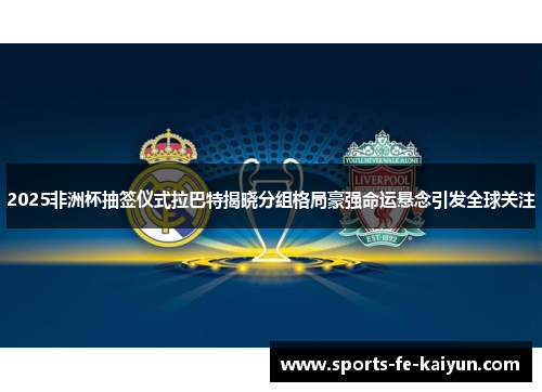 2025非洲杯抽签仪式拉巴特揭晓分组格局豪强命运悬念引发全球关注