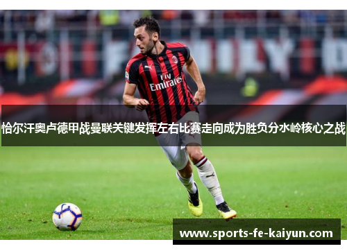 恰尔汗奥卢德甲战曼联关键发挥左右比赛走向成为胜负分水岭核心之战