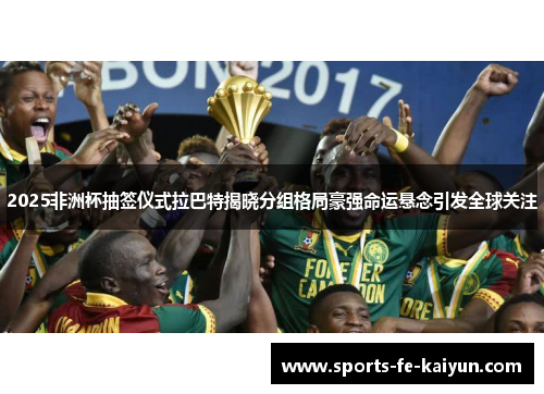 2025非洲杯抽签仪式拉巴特揭晓分组格局豪强命运悬念引发全球关注